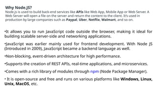 Why Node.JS?
Node.js is used to build back-end services like APIs like Web App, Mobile App or Web Server. A
Web Server will open a file on the server and return the content to the client. It’s used in
production by large companies such as Paypal, Uber, Netflix, Walmart, and so on.
•It allows you to run JavaScript code outside the browser, making it ideal for
building scalable server-side and networking applications.
•JavaScript was earlier mainly used for frontend development. With Node JS
(Introduced in 2009), JavaScript became a backend language as well.
•Non-blocking, event-driven architecture for high performance.
•Supports the creation of REST APIs, real-time applications, and microservices.
•Comes with a rich library of modules through npm (Node Package Manager).
• It is open-source and free and runs on various platforms like Windows, Linux,
Unix, MacOS, etc.
 