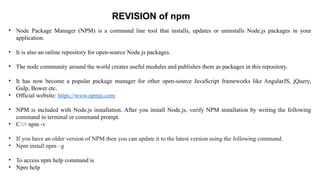 • Node Package Manager (NPM) is a command line tool that installs, updates or uninstalls Node.js packages in your
application.
• It is also an online repository for open-source Node.js packages.
• The node community around the world creates useful modules and publishes them as packages in this repository.
• It has now become a popular package manager for other open-source JavaScript frameworks like AngularJS, jQuery,
Gulp, Bower etc.
• Official website: https://www.npmjs.com
• NPM is included with Node.js installation. After you install Node.js, verify NPM installation by writing the following
command in terminal or command prompt.
• C:> npm -v
• If you have an older version of NPM then you can update it to the latest version using the following command.
• Npm install npm –g
• To access npm help command is
• Npm help
REVISION of npm
 