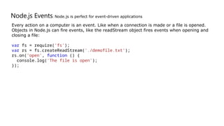 Node.js Events: Node.js is perfect for event-driven applications
Every action on a computer is an event. Like when a connection is made or a file is opened.
Objects in Node.js can fire events, like the readStream object fires events when opening and
closing a file:
var fs = require('fs');
var rs = fs.createReadStream('./demofile.txt');
rs.on('open', function () {
console.log('The file is open');
});
 