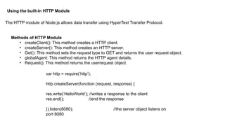 Using the built-in HTTP Module
The HTTP module of Node.js allows data transfer using HyperText Transfer Protocol.
Methods of HTTP Module
• createClient(): This method creates a HTTP client.
• createServer(): This method creates an HTTP server.
• Get(): This method sets the request type to GET and returns the user request object.
• globalAgent: This method returns the HTTP agent details.
• Request(): This method returns the userrequest object.
var http = require(‘http’);
http.createServer(function (request, response) {
res.write(‘HelloWorld’); //writes a response to the client
res.end(); //end the response
}).listen(8080); //the server object listens on
port 8080
 