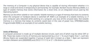 The memory of a Computer is any physical device that is capable of storing information whether it is
large or small and stores it temporarily or permanently. For example, Random Access Memory (RAM), is a
type of volatile memory that stores information for a short time, on an integrated circuit used by the
Operating System.
Memory can be either volatile or non-volatile. Volatile memory is a type of memory that loses its contents
when the computer or hardware device is switched off. RAM is an example of a volatile memory i.e. if
your computer gets rebooted while working on a program, you lose all the unsaved data. Non-volatile
memory is a memory that keeps its contents saved even in the case of power loss. EPROM((Erasable
Programmable ROM) is an example of non-volatile memory.
Units of Memory
A computer processor is made up of multiple decisive circuits, each one of which may be either OFF or
ON. These two states in terms of memory are represented by a 0 or 1. To count higher than 1, such bits
(Binary Digits) are suspended together. A group of eight bits is known as a Byte. 1 Byte can represent
numbers between zero (00000000) and 255 (11111111), or 28
= 256 distinct positions.
 