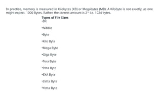 In practice, memory is measured in Kilobytes (KB) or Megabytes (MB). A Kilobyte is not exactly, as one
might expect, 1000 Bytes. Rather, the correct amount is 210
i.e. 1024 bytes.
Types of File Sizes
•Bit
•Nibble
•Byte
•Kilo Byte
•Mega Byte
•Giga Byte
•Tera Byte
•Peta Byte
•EXA Byte
•Zetta Byte
•Yotta Byte
 