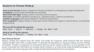 Reasons to Choose Node.js
•Easy to Get Started: Node.js is beginner-friendly and ideal for prototyping and agile development.
•Scalability: It scales both horizontally and vertically.
•Real-Time Web Apps: Node.js excels in real-time synchronization.
•Fast Suite: It handles operations quickly (e.g., database access, network connections).
•Unified Language: JavaScript everywhere—frontend and backend.
•Rich Ecosystem: Node.js boasts a large open-source library and supports asynchronous, non-blocking
programming.
PHP and ASP handling file requests:
Send Task -> Waits -> Returns -> Ready for Next Task
Node.js handling file request:
Send Task -> Returns -> Ready for Next Task
How Node.JS Works?
Node.js accepts the request from the clients and sends the response, while working with the request
node.js handles them with a single thread. To operate I/O operations or requests node.js use the concept
of threads. Thread is a sequence of instructions that the server needs to perform. It runs parallel on the
server to provide the information to multiple clients. Node.js is an event loop single-threaded language. It
can handle concurrent requests with a single thread without blocking it for one request.
 