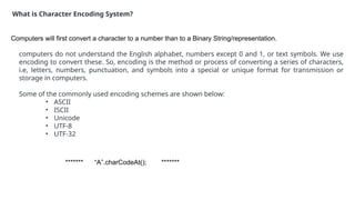 ******* “A”.charCodeAt(); *******
What is Character Encoding System?
Computers will first convert a character to a number than to a Binary String/representation.
computers do not understand the English alphabet, numbers except 0 and 1, or text symbols. We use
encoding to convert these. So, encoding is the method or process of converting a series of characters,
i.e, letters, numbers, punctuation, and symbols into a special or unique format for transmission or
storage in computers.
Some of the commonly used encoding schemes are shown below:
• ASCII
• ISCII
• Unicode
• UTF-8
• UTF-32
 