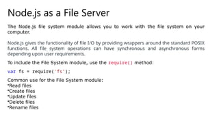 Node.js as a File Server
The Node.js file system module allows you to work with the file system on your
computer.
Node.js gives the functionality of file I/O by providing wrappers around the standard POSIX
functions. All file system operations can have synchronous and asynchronous forms
depending upon user requirements.
To include the File System module, use the require() method:
var fs = require('fs’);
Common use for the File System module:
•Read files
•Create files
•Update files
•Delete files
•Rename files
 