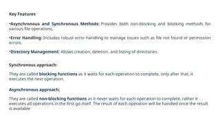 Key Features
•Asynchronous and Synchronous Methods: Provides both non-blocking and blocking methods for
various file operations.
•Error Handling: Includes robust error handling to manage issues such as file not found or permission
errors.
•Directory Management: Allows creation, deletion, and listing of directories.
Synchronous approach:
They are called blocking functions as it waits for each operation to complete, only after that, it
executes the next operation.
Asynchronous approach:
They are called non-blocking functions as it never waits for each operation to complete, rather it
executes all operations in the first go itself. The result of each operation will be handled once the result
is available
 