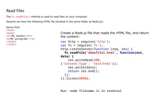 Read Files
The fs.readFile() method is used to read files on your computer.
Assume we have the following HTML file (located in the same folder as Node.js):
Demo.html
<html>
<body>
<h1>My Header</h1>
<p>My paragraph.</p>
</body>
</html>
Create a Node.js file that reads the HTML file, and return
the content:
var http = require('http');
var fs = require('fs');
http.createServer(function (req, res) {
fs.readFile('demofile1.html', function(err,
data) {
res.writeHead(200,
{'Content-Type': 'text/html'});
res.write(data);
return res.end();
});
}).listen(8080);
Run: node filename.js in terminal
 
