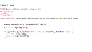 Create Files
The File System module has methods for creating new files:
•fs.appendFile()
•fs.open()
•fs.writeFile()
The fs.appendFile() method appends specified content to a file. If the file does not exist, the file will be created:
Create a new file using the appendFile() method:
var fs = require('fs');
fs.appendFile('mynewfile1.txt', 'Hello content!', function (err) {
if (err) throw err;
console.log('Saved!');
});
 