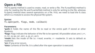 Open a File
The fs.open() method is used to create, read, or write a file. The fs.readFile() method is
only for reading the file and fs.writeFile() method is only for writing to the file, whereas
fs.open() method does several operations on a file. First, we need to load the fs class
which is a module to access the physical file system.
Syntax:
fs.open(path, flags, mode, callback)
Parameters:
•path: It holds the name of the file to read or the entire path if stored at other
locations.
•flags: Flags indicate the behavior of the file to be opened. All possible values are ( r, r+,
rs, rs+, w, wx, w+, wx+, a, ax, a+, ax+).
•mode: Sets the mode of file i.e. r-read, w-write, r+ -readwrite. It sets to default as
readwrite.
•err: If any error occurs.
•data: Contents of the file. It is called after the open operation is executed.
 
