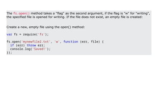 The fs.open() method takes a "flag" as the second argument, if the flag is "w" for "writing",
the specified file is opened for writing. If the file does not exist, an empty file is created:
Create a new, empty file using the open() method:
var fs = require('fs');
fs.open('mynewfile2.txt', 'w', function (err, file) {
if (err) throw err;
console.log('Saved!');
});
 