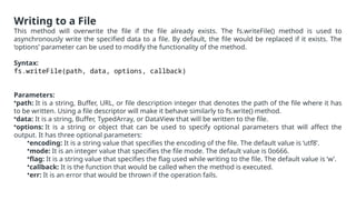 Writing to a File
This method will overwrite the file if the file already exists. The fs.writeFile() method is used to
asynchronously write the specified data to a file. By default, the file would be replaced if it exists. The
‘options’ parameter can be used to modify the functionality of the method.
Syntax:
fs.writeFile(path, data, options, callback)
Parameters:
•path: It is a string, Buffer, URL, or file description integer that denotes the path of the file where it has
to be written. Using a file descriptor will make it behave similarly to fs.write() method.
•data: It is a string, Buffer, TypedArray, or DataView that will be written to the file.
•options: It is a string or object that can be used to specify optional parameters that will affect the
output. It has three optional parameters:
•encoding: It is a string value that specifies the encoding of the file. The default value is ‘utf8’.
•mode: It is an integer value that specifies the file mode. The default value is 0o666.
•flag: It is a string value that specifies the flag used while writing to the file. The default value is ‘w’.
•callback: It is the function that would be called when the method is executed.
•err: It is an error that would be thrown if the operation fails.
 