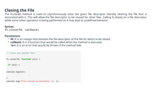 Closing the File
The fs.close() method is used to asynchronously close the given file descriptor thereby clearing the file that is
associated with it. This will allow the file descriptor to be reused for other files. Calling fs.close() on a file descriptor
while some other operation is being performed on it may lead to undefined behavior.
Syntax:
fs.close(fd, callback)
Parameters:
• fd: It is an integer that denotes the file descriptor of the file for which to be closed.
• callback: It is a function that would be called when the method is executed.
•err: It is an error that would be thrown if the method fails.
// Close the opened file.
fs.close(fd, function (err) {
if (err) {
console.log(err);
}
console.log("File closed successfully."); });
 