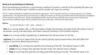 Node.js fs.writeFileSync() Method
The fs.writeFileSync() method is a synchronous method. It creates a new file if the specified file does not
exist. Also, the ‘readline-sync’ module is used to enable user input at runtime.
The ‘fs’ module of Node.js implements the File I/O operation. The fs module methods can be synchronous as well as
asynchronous. The Asynchronous function has a callback function as the last parameter which indicates the completion
of the asynchronous function. Node.js developers prefer asynchronous methods over synchronous methods as
asynchronous methods never block a program during its execution, whereas the latter does.
Syntax:
fs.writeFileSync( file, data, options )
•file: It is a string, Buffer, URL, or file description integer that denotes the path of the file where it has to
be written. Using a file descriptor will make it behave similarly to the fs.write() method.
•data: It is a string, Buffer, TypedArray, or DataView that will be written to the file.
•options: It is a string or object that can be used to specify optional parameters that will affect the
output. It has three optional parameters:
• encoding: It is a string that specifies the encoding of the file. The default value is ‘utf8’.
• mode: It is an integer that specifies the file mode. The default value is 0o666.
• flag: It is a string that specifies the flag used while writing to the file. The default value is ‘w’.
 