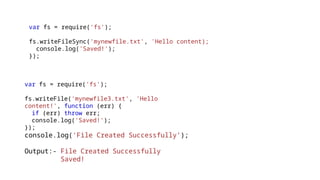 var fs = require('fs');
fs.writeFileSync('mynewfile.txt', 'Hello content);
console.log('Saved!');
});
var fs = require('fs');
fs.writeFile('mynewfile3.txt', 'Hello
content!', function (err) {
if (err) throw err;
console.log('Saved!');
});
console.log(‘File Created Successfully’);
Output:- File Created Successfully
Saved!
 
