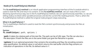 Node JS fs.readFileSync() Method
The fs.readFileSync() method is an inbuilt application programming interface of the fs module which is
used to read the file and return its content. In the fs.readFile() method , we can read a file in a non-
blocking asynchronous way, but in the fs.readFileSync() method, we can synchronously read files, i.e. we are
telling node.js to block other parallel processes and do the current file reading process. That is, when the
fs.readFileSync() method is called the original node program stops executing.
What is fs.readFileSync() ?
The fs.readFileSync Method is used to read the file’s content synchronously and process the files at
initialization.
Syntax:
fs.readFileSync( path, options )
•path: It takes the relative path of the text file. The path can be of URL type. The file can also be a
file descriptor. If both the files are in the same folder just give the filename in quotes.
•options: It is an optional parameter that contains the encoding and flag, the encoding contains
data specification. Its default value is null which returns the raw buffer and the flag contains an
indication of operations in the file. Its default value is ‘r’.
 