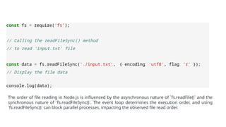 const fs = require('fs’);
// Calling the readFileSync() method
// to read 'input.txt' file
const data = fs.readFileSync('./input.txt', { encoding: 'utf8', flag: 'r' });
// Display the file data
console.log(data);
The order of file reading in Node.js is influenced by the asynchronous nature of `fs.readFile()` and the
synchronous nature of `fs.readFileSync()`. The event loop determines the execution order, and using
`fs.readFileSync()` can block parallel processes, impacting the observed file read order.
 