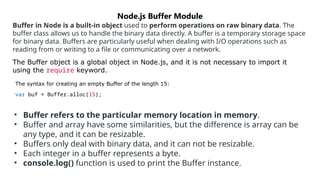 Buffer in Node is a built-in object used to perform operations on raw binary data. The
buffer class allows us to handle the binary data directly. A buffer is a temporary storage space
for binary data. Buffers are particularly useful when dealing with I/O operations such as
reading from or writing to a file or communicating over a network.
The Buffer object is a global object in Node.js, and it is not necessary to import it
using the require keyword.
The syntax for creating an empty Buffer of the length 15:
var buf = Buffer.alloc(15);
Node.js Buffer Module
• Buffer refers to the particular memory location in memory.
• Buffer and array have some similarities, but the difference is array can be
any type, and it can be resizable.
• Buffers only deal with binary data, and it can not be resizable.
• Each integer in a buffer represents a byte.
• console.log() function is used to print the Buffer instance.
 