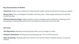 Key Characteristics of Buffers
•Fixed-Size: Buffers have a fixed size, meaning their length cannot be altered once they are created.
•Binary Data: They are designed to handle raw binary data, unlike regular JavaScript strings that
handle text data.
•Efficient Memory Usage: Buffers provide a way to manage memory efficiently, allowing for the
manipulation of binary data without the overhead of converting to and from text.
Use Cases
•File Operations: Reading and writing binary files such as images or audio.
•Network Operations: Sending and receiving data over TCP or HTTP protocols.
•Data Streaming: Handling data from streams such as file streams, network streams, or process
streams.
 