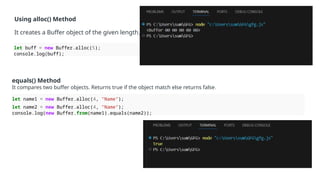 Using alloc() Method
It creates a Buffer object of the given length.
let buff = new Buffer.alloc(5);
console.log(buff);
equals() Method
It compares two buffer objects. Returns true if the object match else returns false.
let name1 = new Buffer.alloc(4, "Name");
let name2 = new Buffer.alloc(4, "Name");
console.log(new Buffer.from(name1).equals(name2));
 