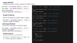 copy() Method
It copies the given number of bytes of a buffer object.
let buff = new Buffer.alloc(5, "Geeks");
let name1 = new Buffer.alloc(5, "Name");
buff.copy(name1);
console.log(name1.toString());
length Property
Return the length of a buffer object in bytes.
let buff = new Buffer.alloc(5, 'ABCDE’);
console.log(buff.length)
toString() Method
It returns a string form of a buffer object.
let name2 = new Buffer.alloc(3, "GFG");
console.log(name2);
console.log(name2.toString());
toJSON() Method
It returns a JSON form of a buffer object.
let myJson = new Buffer.alloc(10, { name: 'GFG'
}); console.log(myJson.toJSON());
 