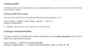 Creating a Buffer
In Node.js, buffers can be created using the Buffer class provided by the buffer module. Here are some common
ways to create a buffer:
Creating a Buffer from a String
You can create a buffer from a string by specifying the encoding (default is utf-8).
const buffer = Buffer.from('Hello, World!', 'utf-8');
console.log(buffer);
// <Buffer 48 65 6c 6c 6f 2c 20 57 6f 72 6c 64 21>
Creating an Uninitialized Buffer
To create a buffer of a specific size without initializing it, use the Buffer.allocUnsafe method. This is
faster but might contain old data.
const buffer = Buffer.allocUnsafe(10);
console.log(buffer); // Uninitialized buffer with a size of 10
 