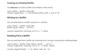 Creating an Initialized Buffer
Use Buffer.alloc to create a buffer and initialize it with zeroes.
const buffer = Buffer.alloc(10);
console.log(buffer); // Initialized buffer with a size of 10
Writing to a Buffer
You can write data to a buffer using the write method.
const buffer = Buffer.alloc(20);
buffer.write('Hello', 'utf-8’);
console.log(buffer.toString('utf-8')); // Hello
Reading from a Buffer
You can read data from a buffer by converting it to a string or accessing its individual bytes.
const buffer = Buffer.from('Hello, World!', 'utf-8');
console.log(buffer.toString('utf-8')); // Hello, World!
console.log(buffer[0]); // 72 (ASCII code for 'H')
 