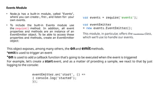 Events Module
• Node.js has a built-in module, called "Events",
where you can create-, fire-, and listen for- your
own events.
• To include the built-in Events module use
the require() method. In addition, all event
properties and methods are an instance of an
EventEmitter object. To be able to access these
properties and methods, create an EventEmitter
object:
var events = require('events’);
var eventEmitter
= new events.EventEmitter();
This module, in particular, offers the EventEmitter class,
which we'll use to handle our events.
This object exposes, among many others, the onand emitmethods.
•emitis used to trigger an event
•on is used to add a callback function that's going to be executed when the event is triggered
For example, let's create a start event, and as a matter of providing a sample, we react to that by just
logging to the console:
eventEmitter.on('start', () =>
{ console.log('started’);
});
 