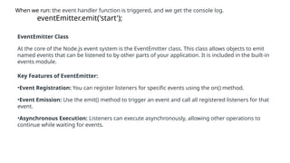 When we run: the event handler function is triggered, and we get the console log.
eventEmitter.emit('start');
EventEmitter Class
At the core of the Node.js event system is the EventEmitter class. This class allows objects to emit
named events that can be listened to by other parts of your application. It is included in the built-in
events module.
Key Features of EventEmitter:
•Event Registration: You can register listeners for specific events using the on() method.
•Event Emission: Use the emit() method to trigger an event and call all registered listeners for that
event.
•Asynchronous Execution: Listeners can execute asynchronously, allowing other operations to
continue while waiting for events.
 