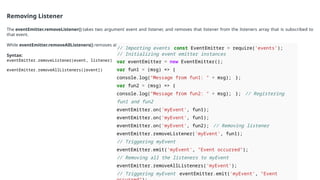 Removing Listener
The eventEmitter.removeListener() takes two argument event and listener, and removes that listener from the listeners array that is subscribed to
that event.
While eventEmitter.removeAllListeners() removes all the listener from the array which are subscribed to the mentioned event.
Syntax:
eventEmitter.removeListener(event, listener)
eventEmitter.removeAllListeners([event])
// Importing events const EventEmitter = require('events’);
// Initializing event emitter instances
var eventEmitter = new EventEmitter();
var fun1 = (msg) => {
console.log("Message from fun1: " + msg); };
var fun2 = (msg) => {
console.log("Message from fun2: " + msg); }; // Registering
fun1 and fun2
eventEmitter.on('myEvent', fun1);
eventEmitter.on('myEvent', fun1);
eventEmitter.on('myEvent', fun2); // Removing listener
eventEmitter.removeListener('myEvent', fun1);
// Triggering myEvent
eventEmitter.emit('myEvent', "Event occurred");
// Removing all the listeners to myEvent
eventEmitter.removeAllListeners('myEvent’);
// Triggering myEvent eventEmitter.emit('myEvent', "Event
 