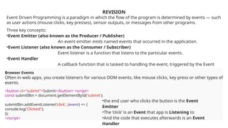 REVISION
Event Driven Programming is a paradigm in which the flow of the program is determined by events — such
as user actions (mouse clicks, key presses), sensor outputs, or messages from other programs.
Three key concepts:
•Event Emitter (also known as the Producer / Publisher)
An event emitter emits named events that occurred in the application.
•Event Listener (also known as the Consumer / Subscriber)
Event listener is a function that listens to the particular events.
•Event Handler
A callback function that is tasked to handling the event, triggered by the Event
Listener.
Browser Events
Often in web apps, you create listeners for various DOM events, like mouse clicks, key press or other types of
events.
<button id="submit">Submit</button> <script>
const submitBtn = document.getElementById('submit');
submitBtn.addEventListener('click', (event) => {
console.log('Clicked!');
});
</script>
•the end user who clicks the button is the Event
Emitter
•The ‘click’ is an Event that app is Listening to
•And the code that executes afterwards is an Event
Handler
 