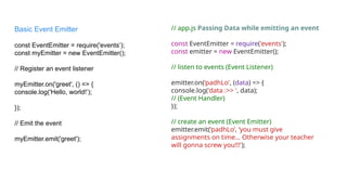 // app.js Passing Data while emitting an event
const EventEmitter = require('events');
const emitter = new EventEmitter();
// listen to events (Event Listener)
emitter.on(‘padhLo', (data) => {
console.log('data :>> ', data);
// (Event Handler)
});
// create an event (Event Emitter)
emitter.emit(‘padhLo’, ‘you must give
assignments on time… Otherwise your teacher
will gonna screw you!!!');
Basic Event Emitter
const EventEmitter = require('events’);
const myEmitter = new EventEmitter();
// Register an event listener
myEmitter.on('greet', () => {
console.log('Hello, world!’);
});
// Emit the event
myEmitter.emit('greet');
 