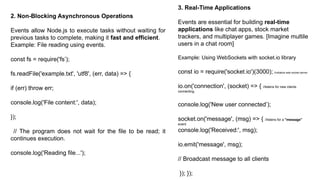 2. Non-Blocking Asynchronous Operations
Events allow Node.js to execute tasks without waiting for
previous tasks to complete, making it fast and efficient.
Example: File reading using events.
const fs = require('fs’);
fs.readFile('example.txt', 'utf8', (err, data) => {
if (err) throw err;
console.log('File content:', data);
});
// The program does not wait for the file to be read; it
continues execution.
console.log('Reading file...');
3. Real-Time Applications
Events are essential for building real-time
applications like chat apps, stock market
trackers, and multiplayer games. [Imagine multile
users in a chat room]
Example: Using WebSockets with socket.io library
const io = require('socket.io')(3000); //initialize web socket server
io.on('connection', (socket) => { //listens for new clients
connecting.
console.log('New user connected’);
socket.on('message', (msg) => { //listens for a "message"
event
console.log('Received:', msg);
io.emit('message', msg);
// Broadcast message to all clients
}); });
 