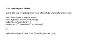 Error Handling with Events
Events can help in handling errors more efficiently by listening for error events.
const EventEmitter = require('events’);
const myEmitter = new EventEmitter();
myEmitter.on('error', (err) => {
console.error('Error occurred:', err.message);
});
myEmitter.emit('error', new Error('Something went wrong!'));
 