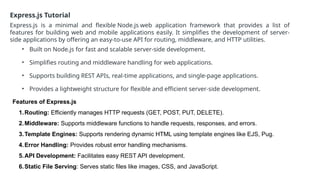 Express.js Tutorial
Express.js is a minimal and flexible Node.js web application framework that provides a list of
features for building web and mobile applications easily. It simplifies the development of server-
side applications by offering an easy-to-use API for routing, middleware, and HTTP utilities.
• Built on Node.js for fast and scalable server-side development.
• Simplifies routing and middleware handling for web applications.
• Supports building REST APIs, real-time applications, and single-page applications.
• Provides a lightweight structure for flexible and efficient server-side development.
Features of Express.js
1.Routing: Efficiently manages HTTP requests (GET, POST, PUT, DELETE).
2.Middleware: Supports middleware functions to handle requests, responses, and errors.
3.Template Engines: Supports rendering dynamic HTML using template engines like EJS, Pug.
4.Error Handling: Provides robust error handling mechanisms.
5.API Development: Facilitates easy REST API development.
6.Static File Serving: Serves static files like images, CSS, and JavaScript.
 