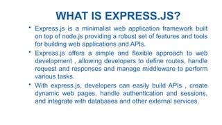 WHAT IS EXPRESS.JS?
• Express.js is a minimalist web application framework built
on top of node.js providing a robust set of features and tools
for building web applications and APIs.
• Express.js offers a simple and flexible approach to web
development , allowing developers to define routes, handle
request and responses and manage middleware to perform
various tasks.
• With express.js, developers can easily build APIs , create
dynamic web pages, handle authentication and sessions,
and integrate with databases and other external services.
 