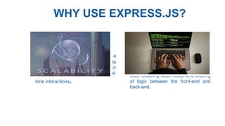 WHY USE EXPRESS.JS?
• Scalability : Node.js can handle a
large number of concurrent requests
efficiently, making it suitable for
applications with high traffic and real-
time interactions.
• Code Reusabiliy : JavaScript is a
universal language that can be used
both on the client side and server-
side, enabling code reuse and sharing
of logic between the front-end and
back-end.
 