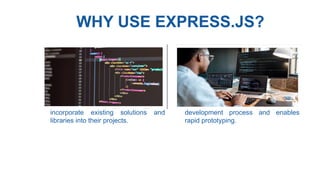 WHY USE EXPRESS.JS?
• Vast Ecosystem : Node.js has a
vast ecosystem of modules and
packages available through npm,
allowing developers to easily
incorporate existing solutions and
libraries into their projects.
• Fast Development : Express.js
provides a concise and intuitive
syntax, along with powerful
middleware, which accelerates the
development process and enables
rapid prototyping.
 