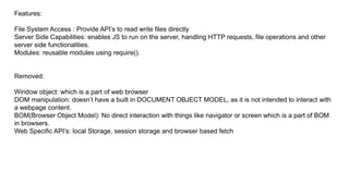 Features:
File System Access : Provide API’s to read write files directly
Server Side Capabilities: enables JS to run on the server, handling HTTP requests, file operations and other
server side functionalities.
Modules: reusable modules using require().
Removed:
Window object: which is a part of web browser
DOM manipulation: doesn’t have a built in DOCUMENT OBJECT MODEL, as it is not intended to interact with
a webpage content.
BOM(Browser Object Model): No direct interaction with things like navigator or screen which is a part of BOM
in browsers.
Web Specific API’s: local Storage, session storage and browser based fetch
 