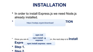 INSTALLATION
• In order to install Express.js we need Node.js
already installed.
• NODE.JS INSTALLATION
• Once you are done with Node.js installation, the next step is to Install
Express.
• Step 1.
•
https://nodejs.org/en/download/
npm init
npm install –g
express
npm install express --save
 