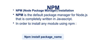 NPM
• NPM (Node Package Manager) Installation
• NPM is the default package manager for Node.js
that is completely written in Javascript.
• In order to install any module using npm :
Npm install package_name
 