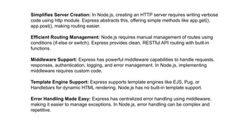 Simplifies Server Creation: In Node.js, creating an HTTP server requires writing verbose
code using http module. Express abstracts this, offering simple methods like app.get(),
app.post(), making routing easier.
Efficient Routing Management: Node.js requires manual management of routes using
conditions (if-else or switch). Express provides clean, RESTful API routing with built-in
functions.
Middleware Support: Express has powerful middleware capabilities to handle requests,
responses, authentication, logging, and error management. In Node.js, implementing
middleware requires custom code.
Template Engine Support: Express supports template engines like EJS, Pug, or
Handlebars for dynamic HTML rendering. Node.js has no built-in template support.
Error Handling Made Easy: Express has centralized error handling using middleware,
making it easier to manage exceptions. In Node.js, error handling can be complex and
repetitive.
 