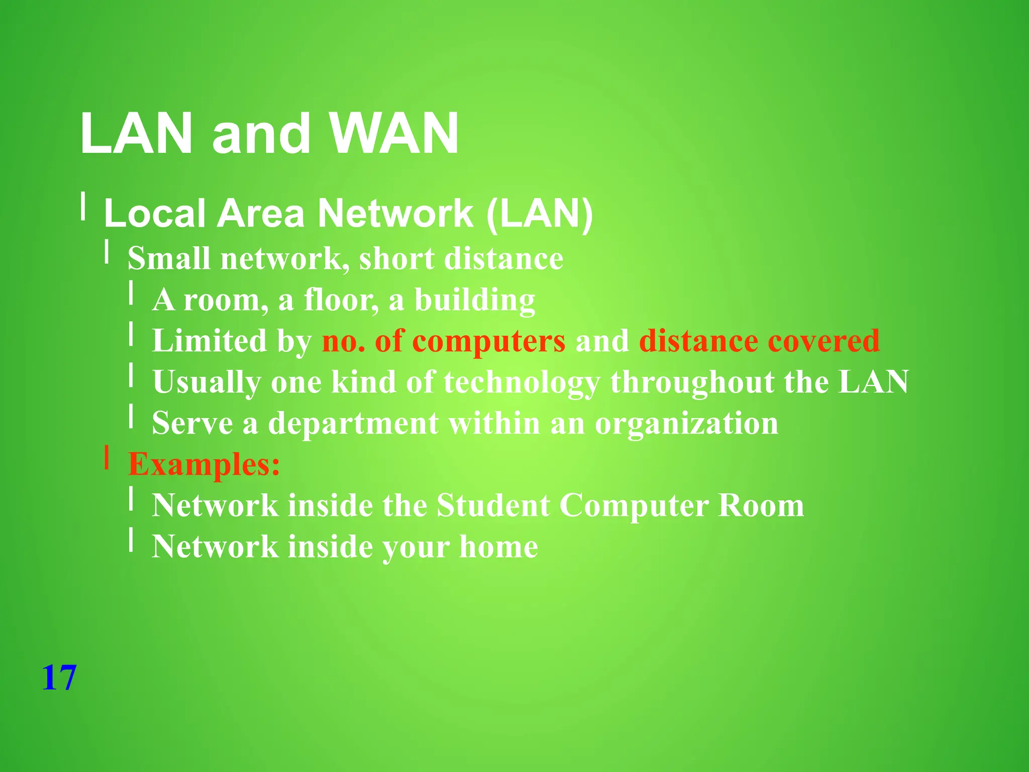 17
LAN and WAN
l Local Area Network (LAN)
l Small network, short distance
l A room, a floor, a building
l Limited by no. of computers and distance covered
l Usually one kind of technology throughout the LAN
l Serve a department within an organization
l Examples:
l Network inside the Student Computer Room
l Network inside your home
 