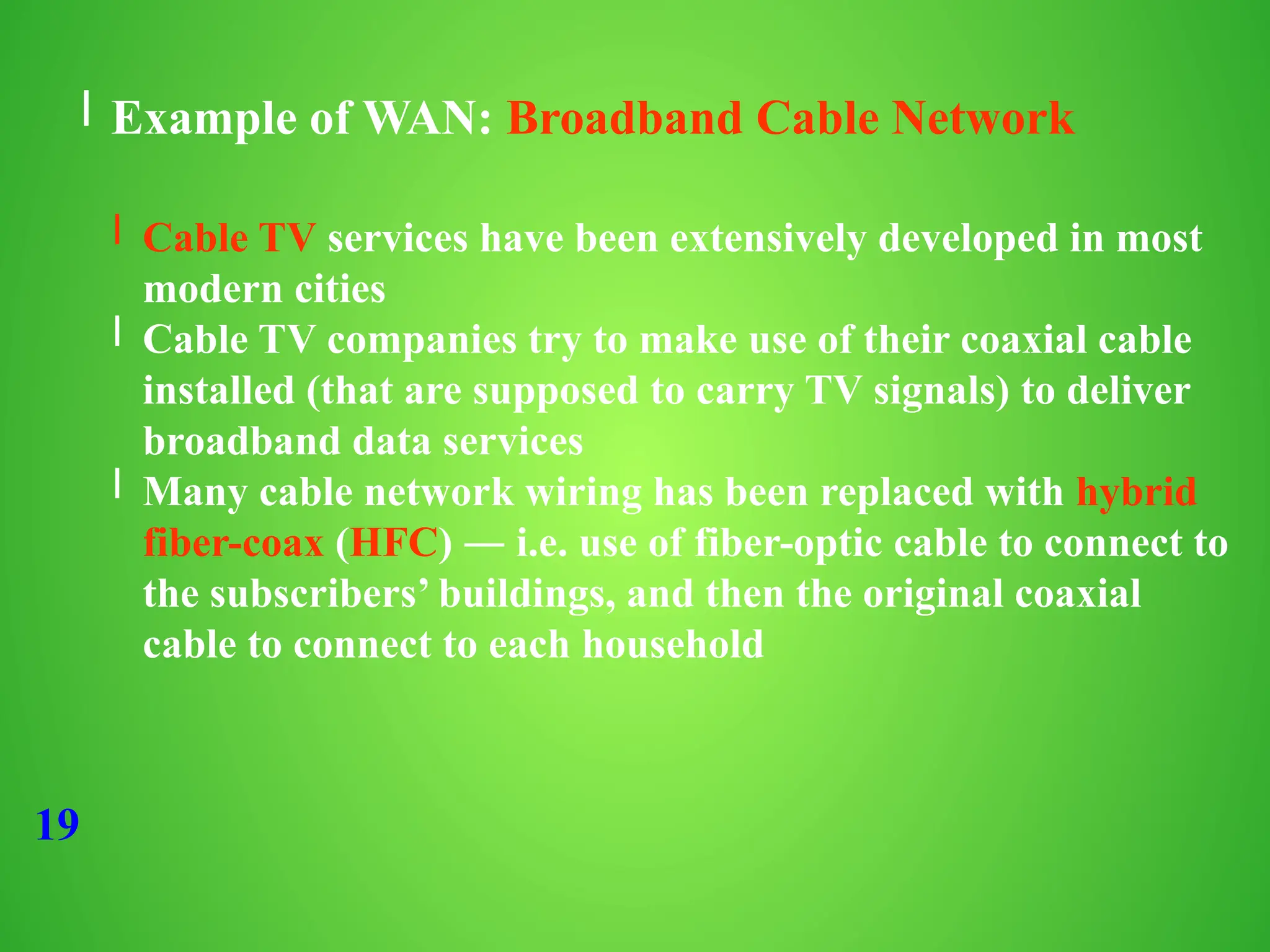19
l Example of WAN: Broadband Cable Network
l Cable TV services have been extensively developed in most
modern cities
l Cable TV companies try to make use of their coaxial cable
installed (that are supposed to carry TV signals) to deliver
broadband data services
l Many cable network wiring has been replaced with hybrid
fiber-coax (HFC) ― i.e. use of fiber-optic cable to connect to
the subscribers’ buildings, and then the original coaxial
cable to connect to each household
 