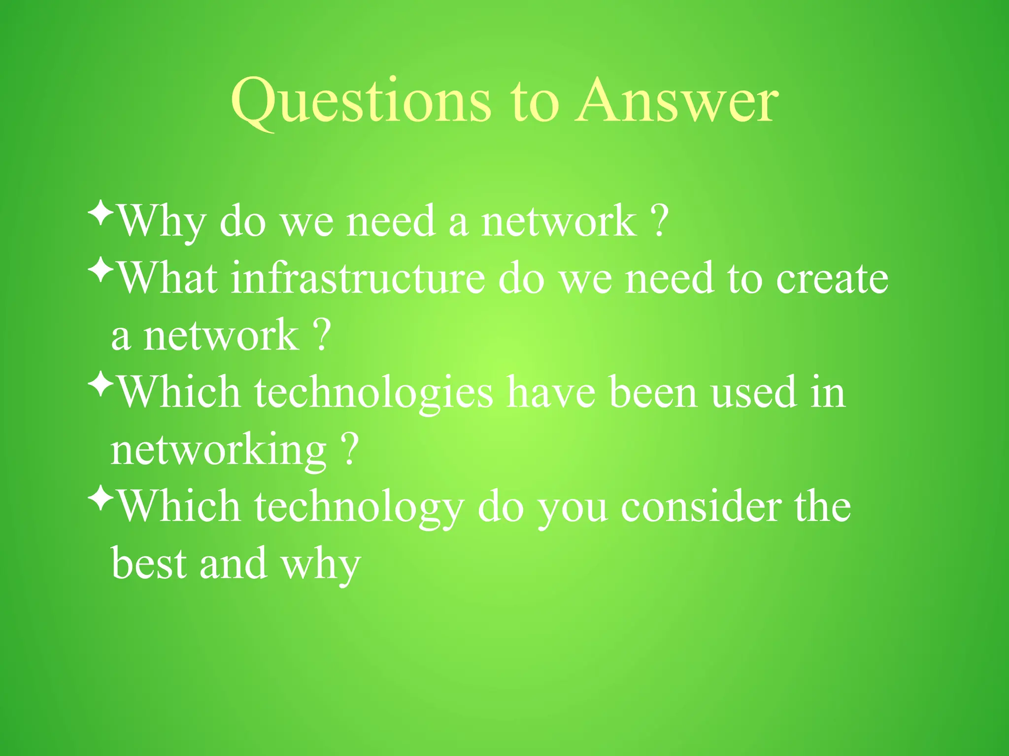 Questions to Answer
Why do we need a network ?
What infrastructure do we need to create
a network ?
Which technologies have been used in
networking ?
Which technology do you consider the
best and why
 
