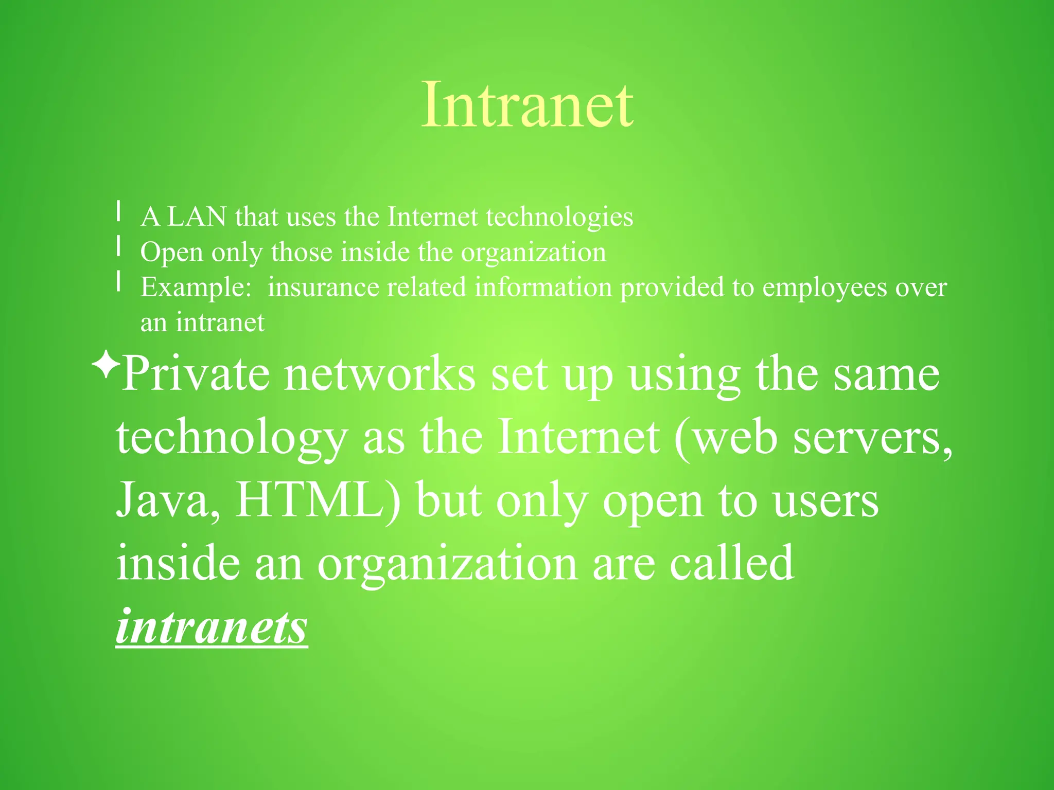 Intranet
l A LAN that uses the Internet technologies
l Open only those inside the organization
l Example: insurance related information provided to employees over
an intranet
Private networks set up using the same
technology as the Internet (web servers,
Java, HTML) but only open to users
inside an organization are called
intranets
 