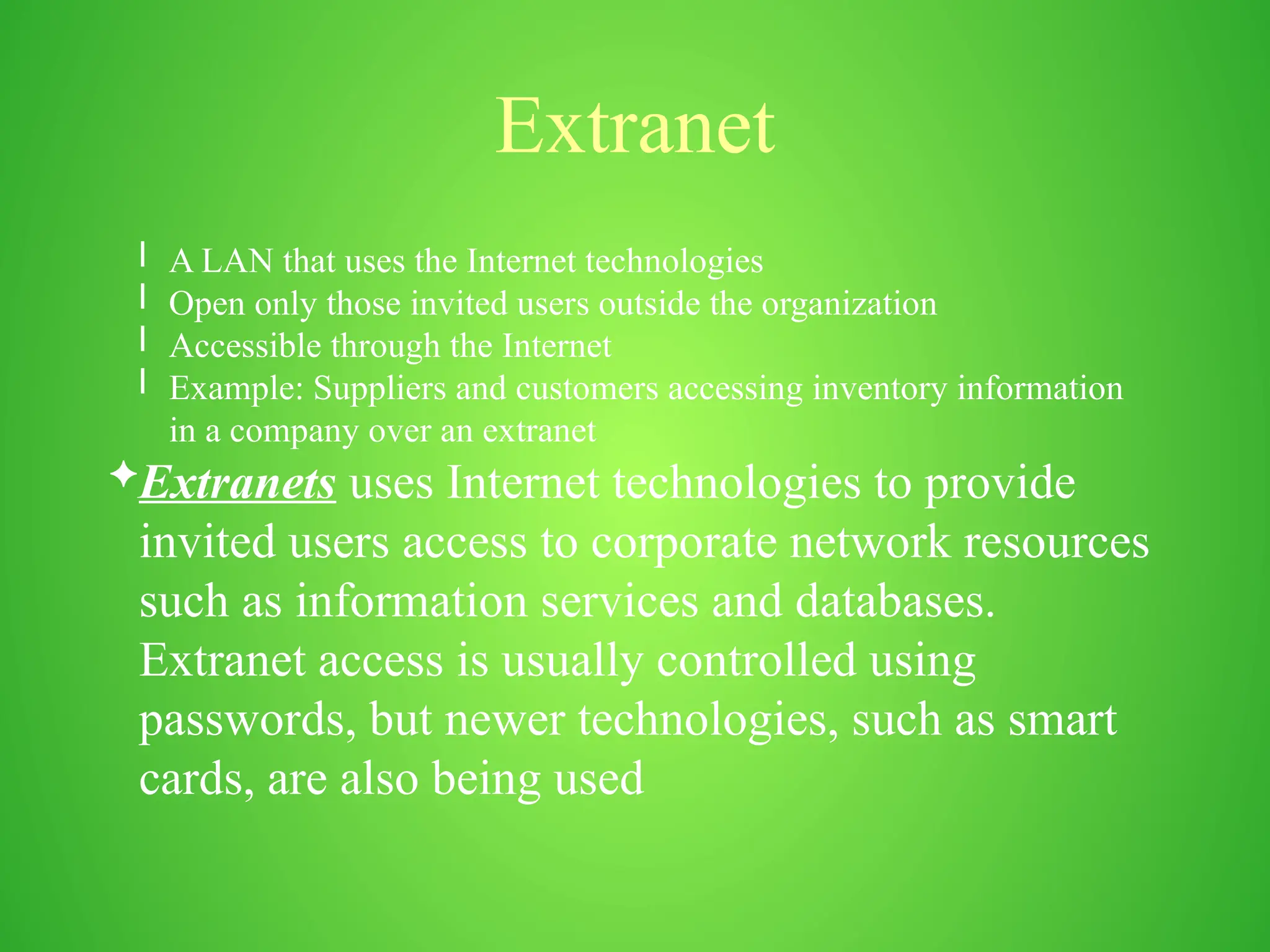 Extranet
l A LAN that uses the Internet technologies
l Open only those invited users outside the organization
l Accessible through the Internet
l Example: Suppliers and customers accessing inventory information
in a company over an extranet
Extranets uses Internet technologies to provide
invited users access to corporate network resources
such as information services and databases.
Extranet access is usually controlled using
passwords, but newer technologies, such as smart
cards, are also being used
 