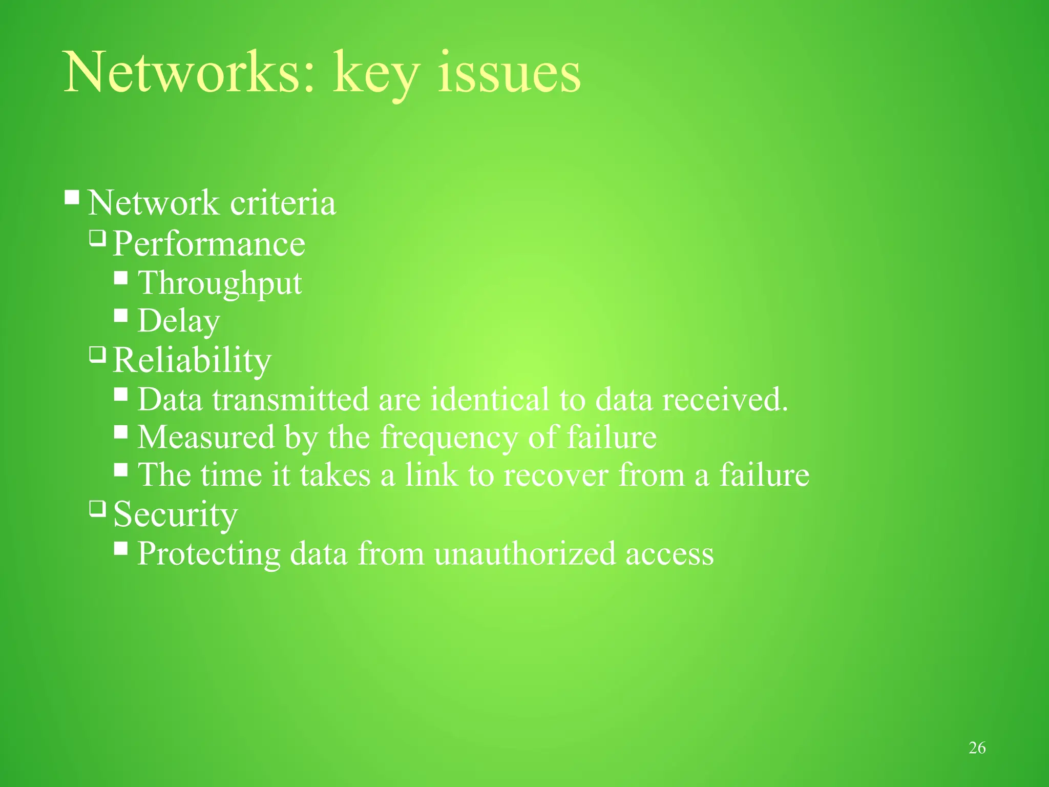 26
Networks: key issues
 Network criteria
 Performance
 Throughput
 Delay
 Reliability
 Data transmitted are identical to data received.
 Measured by the frequency of failure
 The time it takes a link to recover from a failure
 Security
 Protecting data from unauthorized access
 