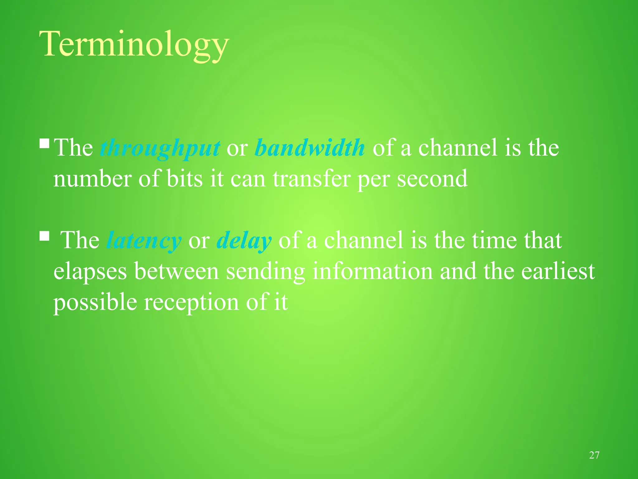 27
Terminology
The throughput or bandwidth of a channel is the
number of bits it can transfer per second
 The latency or delay of a channel is the time that
elapses between sending information and the earliest
possible reception of it
 