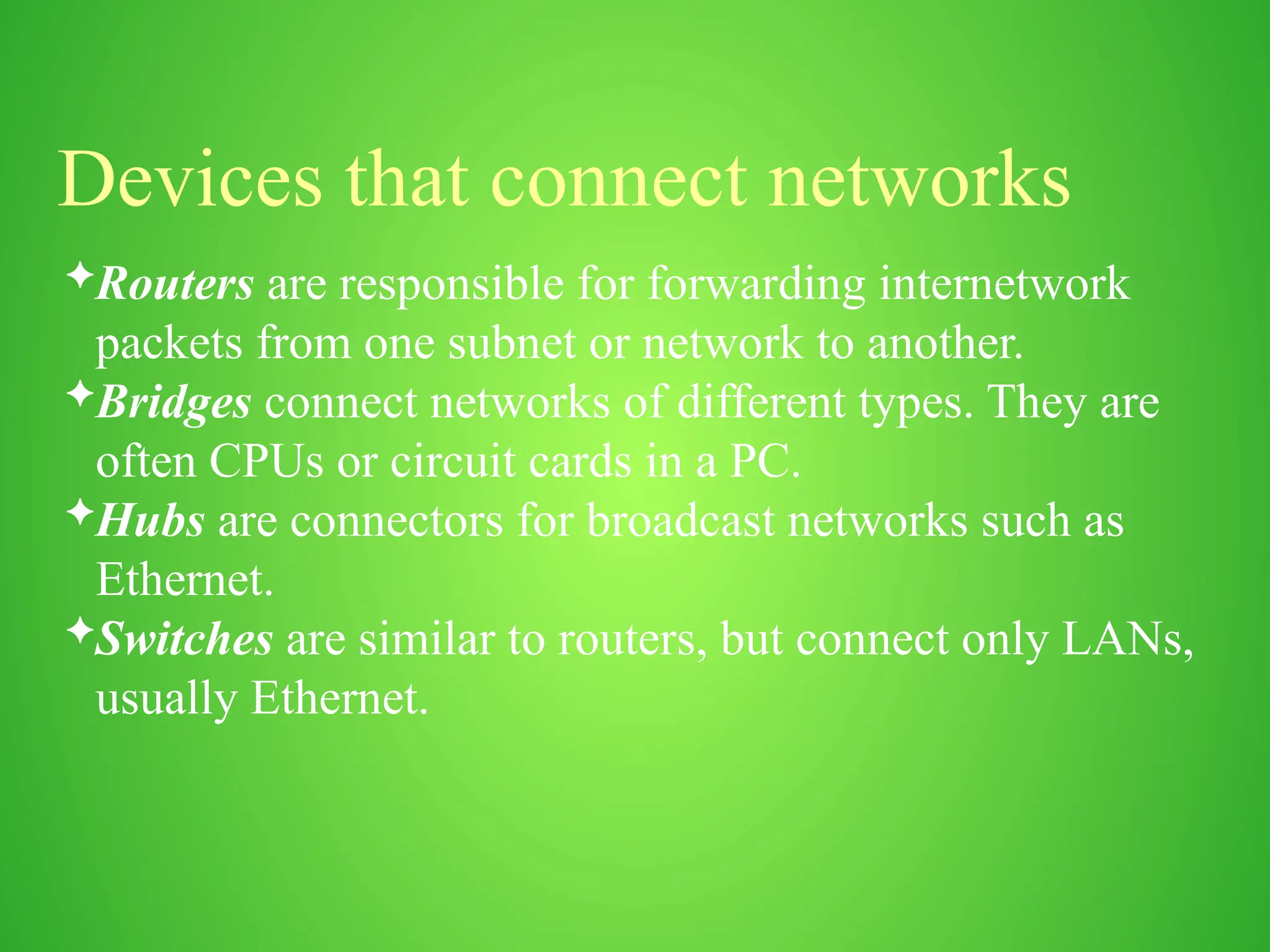 Devices that connect networks
Routers are responsible for forwarding internetwork
packets from one subnet or network to another.
Bridges connect networks of different types. They are
often CPUs or circuit cards in a PC.
Hubs are connectors for broadcast networks such as
Ethernet.
Switches are similar to routers, but connect only LANs,
usually Ethernet.
 