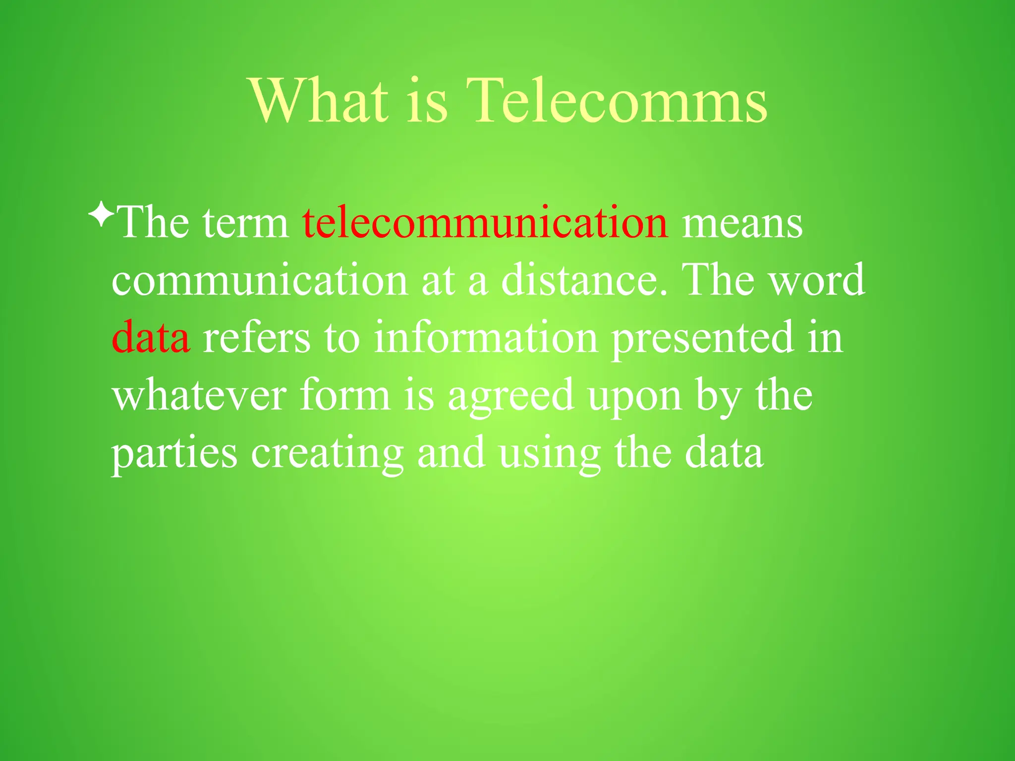 What is Telecomms
The term telecommunication means
communication at a distance. The word
data refers to information presented in
whatever form is agreed upon by the
parties creating and using the data
 